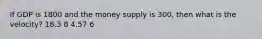 If GDP is 1800 and the money supply is 300, then what is the velocity? 18.3 8 4.57 6