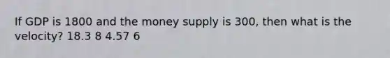 If GDP is 1800 and the money supply is 300, then what is the velocity? 18.3 8 4.57 6