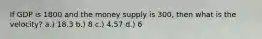 If GDP is 1800 and the money supply is 300, then what is the velocity? a.) 18.3 b.) 8 c.) 4.57 d.) 6