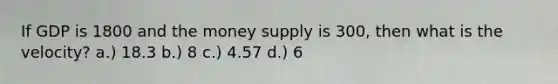 If GDP is 1800 and the money supply is 300, then what is the velocity? a.) 18.3 b.) 8 c.) 4.57 d.) 6