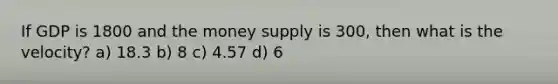 If GDP is 1800 and the money supply is 300, then what is the velocity? a) 18.3 b) 8 c) 4.57 d) 6