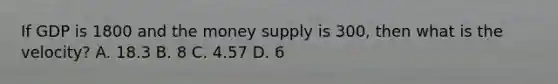 If GDP is 1800 and the money supply is 300, then what is the velocity? A. 18.3 B. 8 C. 4.57 D. 6