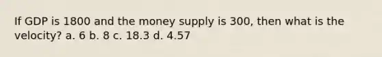 If GDP is 1800 and the money supply is 300, then what is the velocity? a. 6 b. 8 c. 18.3 d. 4.57