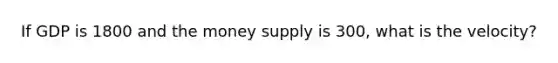 If GDP is 1800 and the money supply is 300, what is the velocity?