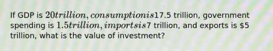 If GDP is 20 trillion, consumption is17.5 trillion, government spending is 1.5 trillion, imports is7 trillion, and exports is 5 trillion, what is the value of investment?