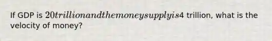 If GDP is 20 trillion and the money supply is4 trillion, what is the velocity of money?