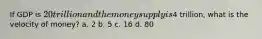 If GDP is 20 trillion and the money supply is4 trillion, what is the velocity of money? a. 2 b. 5 c. 16 d. 80