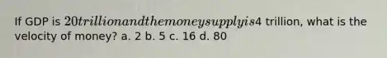 If GDP is 20 trillion and the money supply is4 trillion, what is the velocity of money? a. 2 b. 5 c. 16 d. 80