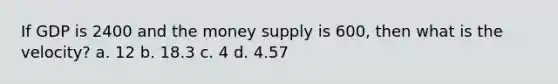 If GDP is 2400 and the money supply is 600, then what is the velocity? a. 12 b. 18.3 c. 4 d. 4.57