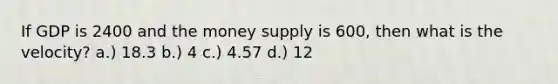 If GDP is 2400 and the money supply is 600, then what is the velocity? a.) 18.3 b.) 4 c.) 4.57 d.) 12