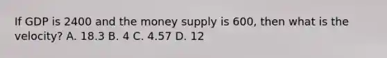 If GDP is 2400 and the money supply is 600, then what is the velocity? A. 18.3 B. 4 C. 4.57 D. 12