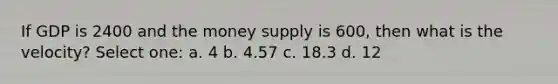 If GDP is 2400 and the money supply is 600, then what is the velocity? Select one: a. 4 b. 4.57 c. 18.3 d. 12