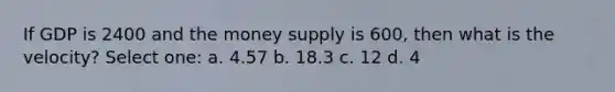 If GDP is 2400 and the money supply is 600, then what is the velocity? Select one: a. 4.57 b. 18.3 c. 12 d. 4