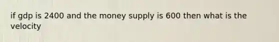 if gdp is 2400 and the money supply is 600 then what is the velocity