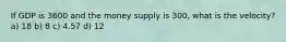 If GDP is 3600 and the money supply is 300, what is the velocity? a) 18 b) 8 c) 4.57 d) 12