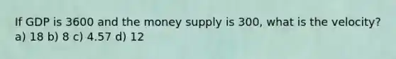 If GDP is 3600 and the money supply is 300, what is the velocity? a) 18 b) 8 c) 4.57 d) 12