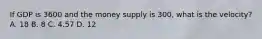 If GDP is 3600 and the money supply is 300, what is the velocity? A. 18 B. 8 C. 4.57 D. 12