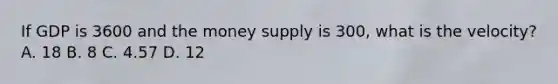 If GDP is 3600 and the money supply is 300, what is the velocity? A. 18 B. 8 C. 4.57 D. 12