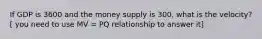 If GDP is 3600 and the money supply is 300, what is the velocity? [ you need to use MV = PQ relationship to answer it]