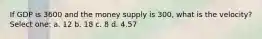 If GDP is 3600 and the money supply is 300, what is the velocity? Select one: a. 12 b. 18 c. 8 d. 4.57