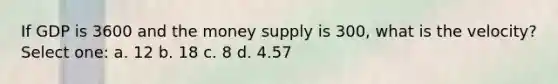 If GDP is 3600 and the money supply is 300, what is the velocity? Select one: a. 12 b. 18 c. 8 d. 4.57