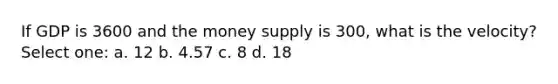 If GDP is 3600 and the money supply is 300, what is the velocity? Select one: a. 12 b. 4.57 c. 8 d. 18