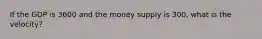 If the GDP is 3600 and the money supply is 300, what is the velocity?