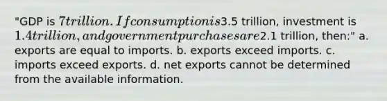 "GDP is 7 trillion. If consumption is3.5 trillion, investment is 1.4 trillion, and government purchases are2.1 trillion, then:" a. exports are equal to imports. b. exports exceed imports. c. imports exceed exports. d. net exports cannot be determined from the available information.