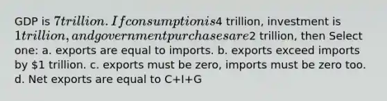 GDP is 7 trillion. If consumption is4 trillion, investment is 1 trillion, and government purchases are2 trillion, then Select one: a. exports are equal to imports. b. exports exceed imports by 1 trillion. c. exports must be zero, imports must be zero too. d. Net exports are equal to C+I+G