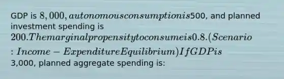 GDP is 8,000, autonomous consumption is500, and planned investment spending is 200. The marginal propensity to consume is 0.8. (Scenario: Income-Expenditure Equilibrium) If GDP is3,000, planned aggregate spending is: