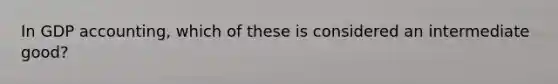 In GDP accounting, which of these is considered an intermediate good?