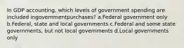 In GDP accounting, which levels of government spending are included ingovernmentpurchases? a.Federal government only b.Federal, state and local governments c.Federal and some state governments, but not local governments d.Local governments only