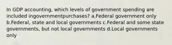 In GDP accounting, which levels of government spending are included ingovernmentpurchases? a.Federal government only b.Federal, state and local governments c.Federal and some state governments, but not local governments d.Local governments only