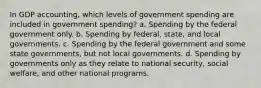 In GDP accounting, which levels of government spending are included in government spending? a. Spending by the federal government only. b. Spending by federal, state, and local governments. c. Spending by the federal government and some state governments, but not local governments. d. Spending by governments only as they relate to national security, social welfare, and other national programs.