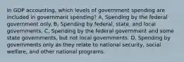 In GDP accounting, which levels of government spending are included in government spending? A, Spending by the federal government only. B, Spending by federal, state, and local governments. C, Spending by the federal government and some state governments, but not local governments. D, Spending by governments only as they relate to national security, social welfare, and other national programs.