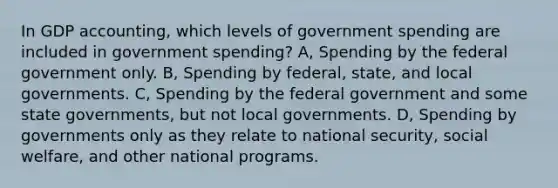 In GDP accounting, which levels of government spending are included in government spending? A, Spending by the federal government only. B, Spending by federal, state, and local governments. C, Spending by the federal government and some state governments, but not local governments. D, Spending by governments only as they relate to national security, social welfare, and other national programs.