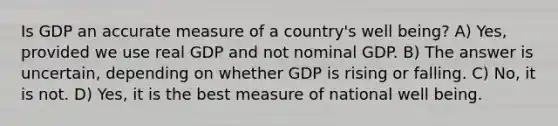 Is GDP an accurate measure of a country's well being? A) Yes, provided we use real GDP and not nominal GDP. B) The answer is uncertain, depending on whether GDP is rising or falling. C) No, it is not. D) Yes, it is the best measure of national well being.