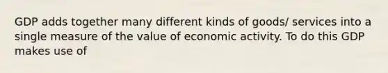 GDP adds together many different kinds of goods/ services into a single measure of the value of economic activity. To do this GDP makes use of