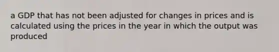 a GDP that has not been adjusted for changes in prices and is calculated using the prices in the year in which the output was produced