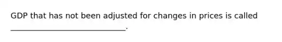 GDP that has not been adjusted for changes in prices is called _____________________________.