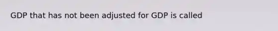 GDP that has not been adjusted for GDP is called