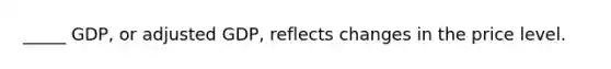 _____ GDP, or adjusted GDP, reflects changes in the price level.