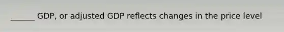 ______ GDP, or adjusted GDP reflects changes in the price level