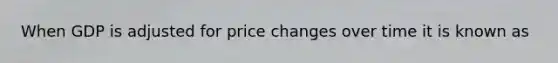 When GDP is adjusted for price changes over time it is known as