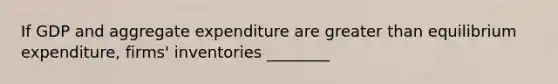 If GDP and aggregate expenditure are greater than equilibrium expenditure, firms' inventories ________