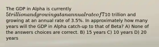 The GDP in Alpha is currently 5 trillion and growing at an annual rate of 7%. The GDP in Beta is currently10 trillion and growing at an annual rate of 3.5%. In approximately how many years will the GDP in Alpha catch-up to that of Beta? A) None of the answers choices are correct. B) 15 years C) 10 years D) 20 years