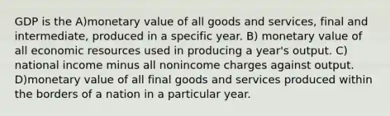 GDP is the A)monetary value of all goods and services, final and intermediate, produced in a specific year. B) monetary value of all economic resources used in producing a year's output. C) national income minus all nonincome charges against output. D)monetary value of all final goods and services produced within the borders of a nation in a particular year.