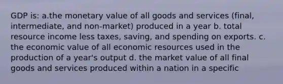 GDP is: a.the monetary value of all goods and services (final, intermediate, and non-market) produced in a year b. total resource income less taxes, saving, and spending on exports. c. the economic value of all economic resources used in the production of a year's output d. the market value of all final goods and services produced within a nation in a specific