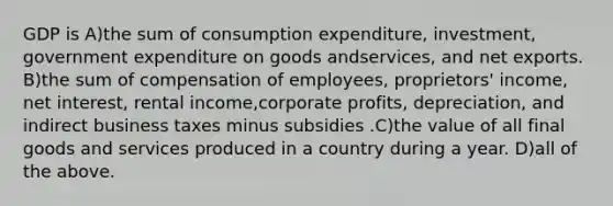 GDP is A)the sum of consumption expenditure, investment, government expenditure on goods andservices, and net exports. B)the sum of compensation of employees, proprietors' income, net interest, rental income,corporate profits, depreciation, and indirect business taxes minus subsidies .C)the value of all final goods and services produced in a country during a year. D)all of the above.