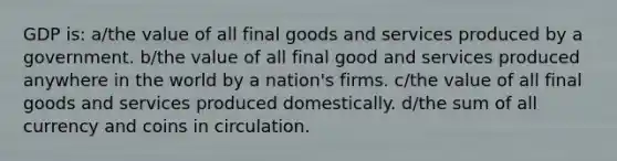 GDP is: a/the value of all final goods and services produced by a government. b/the value of all final good and services produced anywhere in the world by a nation's firms. c/the value of all final goods and services produced domestically. d/the sum of all currency and coins in circulation.